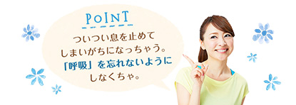 POINT ついつい息を止めてしまいがちになっちゃう。「呼吸」を忘れないようにしなくちゃ。