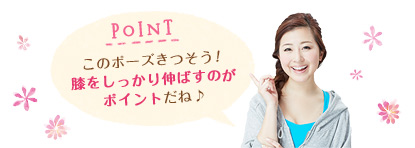 POINT このポーズきつそう！膝をしっかり伸ばすのがポイントだね♪