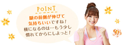 POINT 腿の前側が伸びて気持ちいいですね！横になるのは&hellip;もう少し慣れてからにしよっと！