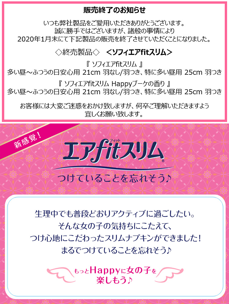 販売終了のお知らせ　いつも弊社製品をご愛用いただきありがとうございます。誠に勝手ではございますが、諸般の事情により2020年1月末にて下記製品の販売を終了させていただくことになりました。◇終売製品◇＜ソフィエアfitスリム＞『ソフィエアfitスリム』多い昼～ふつうの日安心用 21cm 羽なし/羽つき、特に多い昼用 25cm 羽つき　『ソフィエアfitスリム Happyブーケの香り』多い昼～ふつうの日安心用 21cm 羽なし/羽つき、特に多い昼用 25cm 羽つき　お客様には大変ご迷惑をおかけ致しますが、何卒ご理解いただきますよう宜しくお願い致します。新感覚！ エアfitスリム&reg; つけていることを忘れそう♪ 生理中でも普段どおりアクティブに過ごしたい。そんな女の子の気持ちにこたえて、つけ心地にこだわったスリムナプキンができました！まるでつけていることを忘れそう♪ もっとHappyに女の子を楽しもう♪