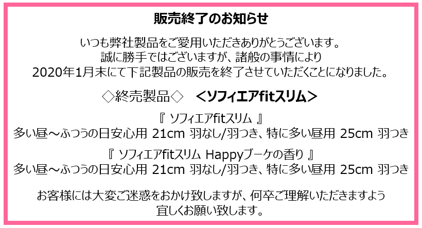 販売終了のお知らせ　いつも弊社製品をご愛用いただきありがとうございます。誠に勝手ではございますが、諸般の事情により2020年1月末にて下記製品の販売を終了させていただくことになりました。◇終売製品◇＜ソフィエアfitスリム＞『ソフィエアfitスリム』多い昼～ふつうの日安心用 21cm 羽なし/羽つき、特に多い昼用 25cm 羽つき　『ソフィエアfitスリム Happyブーケの香り』多い昼～ふつうの日安心用 21cm 羽なし/羽つき、特に多い昼用 25cm 羽つき　お客様には大変ご迷惑をおかけ致しますが、何卒ご理解いただきますよう宜しくお願い致します。