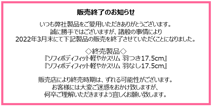 販売終了のお知らせ　いつも弊社製品をご愛用いただきありがとうございます。誠に勝手ではございますが、諸般の事情により2022年3月末にて下記製品の販売を終了させていただくことになりました。◇終売製品◇『ソフィボディフィット軽やかスリム 羽つき17.5cm』『ソフィボディフィット軽やかスリム 羽なし17.5cm』販売店により終売時期は、ずれる可能性がございます。お客様には大変ご迷惑をおかけ致しますが、何卒ご理解いただきますよう宜しくお願い致します。