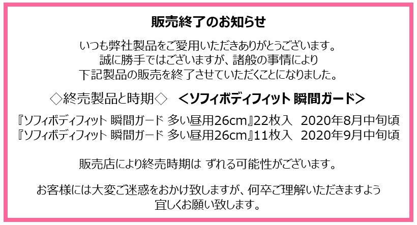 販売終了のお知らせ いつも弊社製品をご愛用いただきありがとうございます。 誠に勝手ではございますが、諸般の事情により下記製品の販売を終了させていただくことになりました。 ◇終売製品と時期◇　＜ソフィボディフィット 瞬間ガード＞ 『ソフィボディフィット 瞬間ガード 多い昼用26cm』22枚入　2020年8月中旬頃『ソフィボディフィット 瞬間ガード 多い昼用26cm』11枚入　2020年9月中旬頃 販売店により終売時期は ずれる可能性がございます。お客様には大変ご迷惑をおかけ致しますが、何卒ご理解いただきますよう宜しくお願い致します。