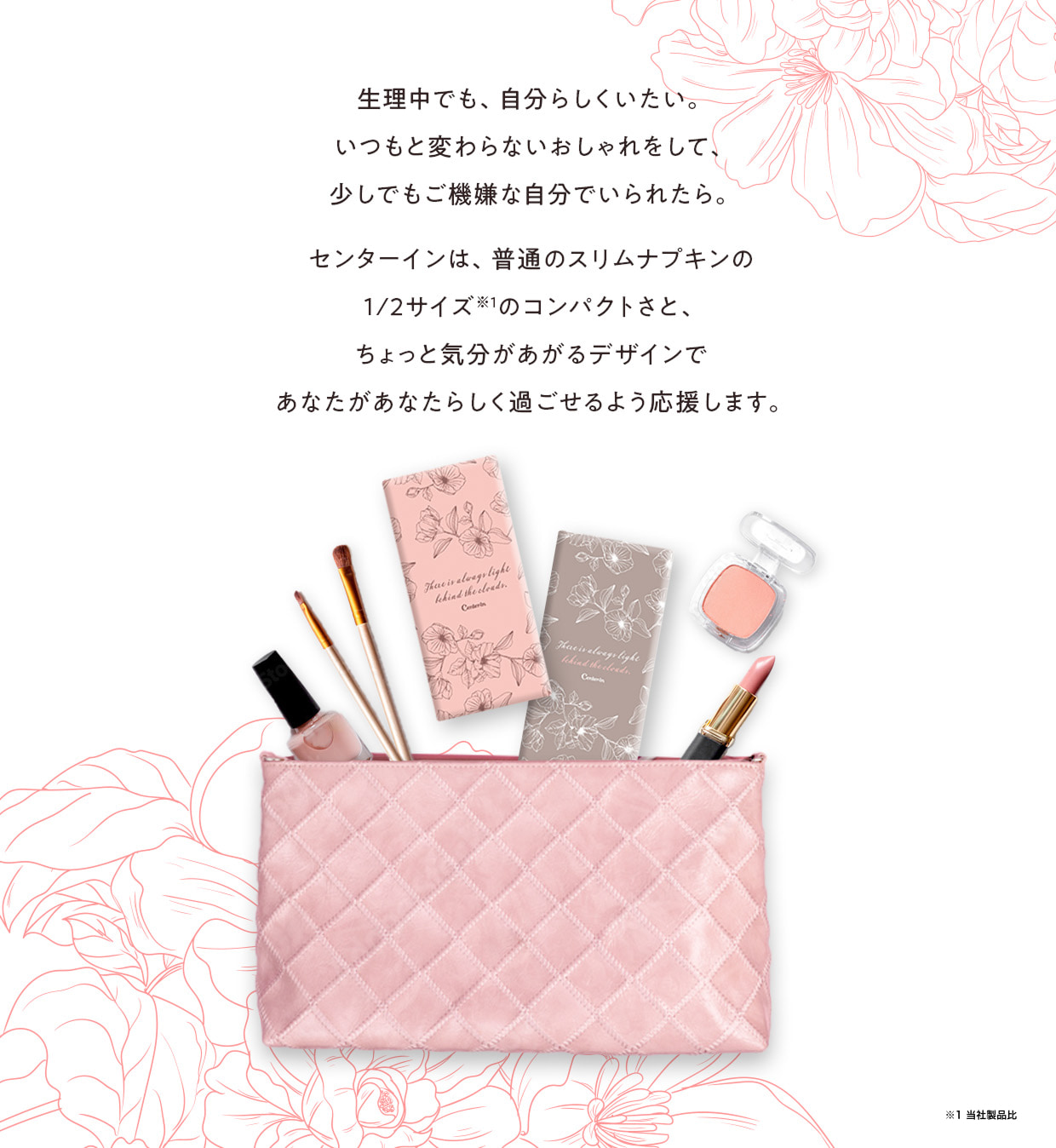 生理中でも、自分らしくいたい。いつもと変わらないおしゃれをして、少しでもご機嫌な自分でいられたら。センターインは、普通のスリムナプキンの1/2サイズ※1のコンパクトさと、ちょっと気分があがるデザインであなたがあなたらしく過ごせるよう応援します。※1 当社製品比