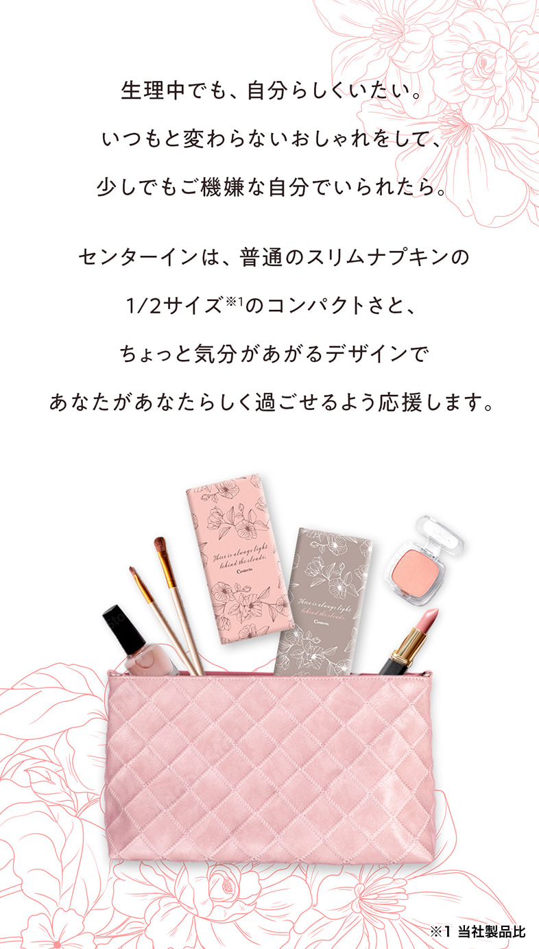 生理中でも、自分らしくいたい。いつもと変わらないおしゃれをして、少しでもご機嫌な自分でいられたら。センターインは、普通のスリムナプキンの1/2サイズ※1のコンパクトさと、ちょっと気分があがるデザインであなたがあなたらしく過ごせるよう応援します。※1 当社製品比