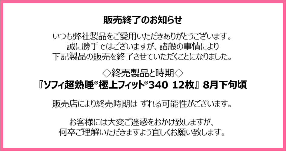販売終了のお知らせ　いつも弊社製品をご愛用いただきありがとうございます。誠に勝手ではございますが、諸般の事情により下記製品の販売を終了させていただくことになりました。終売製品と時期『ソフィ超熟睡&reg;極上フィット&reg;340 12枚』8月下旬頃　販売店により終売時期はずれる可能性がございます。お客様には大変ご迷惑をおかけ致しますが、何卒ご理解いただきますよう宜しくお願い致します。