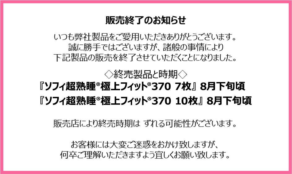 販売終了のお知らせ　いつも弊社製品をご愛用いただきありがとうございます。誠に勝手ではございますが、諸般の事情により下記製品の販売を終了させていただくことになりました。終売製品と時期『ソフィ超熟睡&reg;極上フィット&reg;370 7枚』8月下旬頃『ソフィ超熟睡&reg;極上フィット&reg;370 10枚』8月下旬頃　販売店により終売時期はずれる可能性がございます。お客様には大変ご迷惑をおかけ致しますが、何卒ご理解いただきますよう宜しくお願い致します。