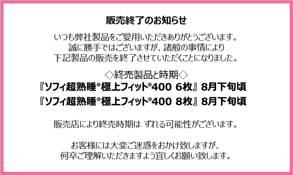 販売終了のお知らせ　いつも弊社製品をご愛用いただきありがとうございます。誠に勝手ではございますが、諸般の事情により下記製品の販売を終了させていただくことになりました。終売製品と時期『ソフィ超熟睡&reg;極上フィット&reg;400 6枚』8月下旬頃『ソフィ超熟睡&reg;極上フィット&reg;400 8枚』8月下旬頃　販売店により終売時期はずれる可能性がございます。お客様には大変ご迷惑をおかけ致しますが、何卒ご理解いただきますよう宜しくお願い致します。