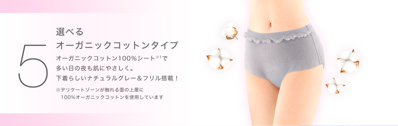 ５ 選べるオーガニックコットンタイプオーガニックコットン100％シート※1で多い日の夜も肌にやさしく。下着らしいナチュラルグレー＆フリル搭載！※デリケートゾーンが触れる面の上層に100%オーガニックコットンを使用しています
