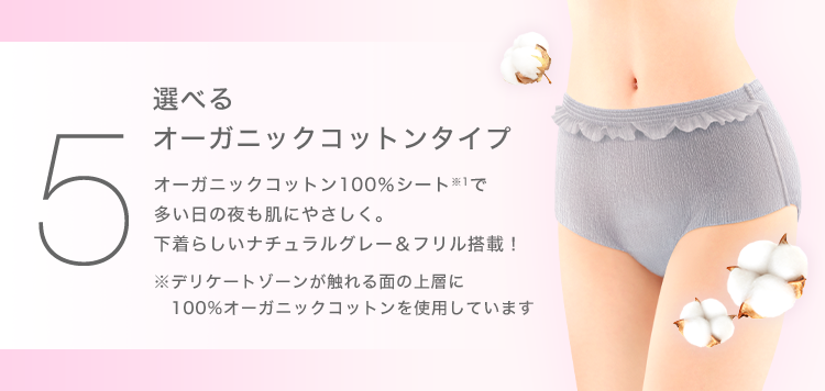 ５ 選べるオーガニックコットンタイプオーガニックコットン100％シート※1で多い日の夜も肌にやさしく。下着らしいナチュラルグレー＆フリル搭載！※デリケートゾーンが触れる面の上層に100%オーガニックコットンを使用しています
