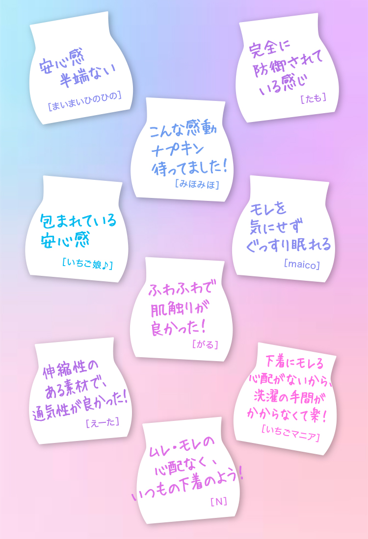 安心感半端ない[まいまいひのひの] 伸縮性のある素材で、通気性が良かった！[えーた] 包まれている安心感[イチゴ娘♪] こんな感動ナプキン待ってました！[みほみほ] ムレ・モレの心配なく、いつもの下着のよう！[N] ふわふわで肌触りがよかった！[がる] 完全に防御されている感じ[たも] 下着にモレる心配がないから、洗濯の手間がかからなくて楽！[いちごマニア] モレを気にせずぐっすり眠れる[maico]