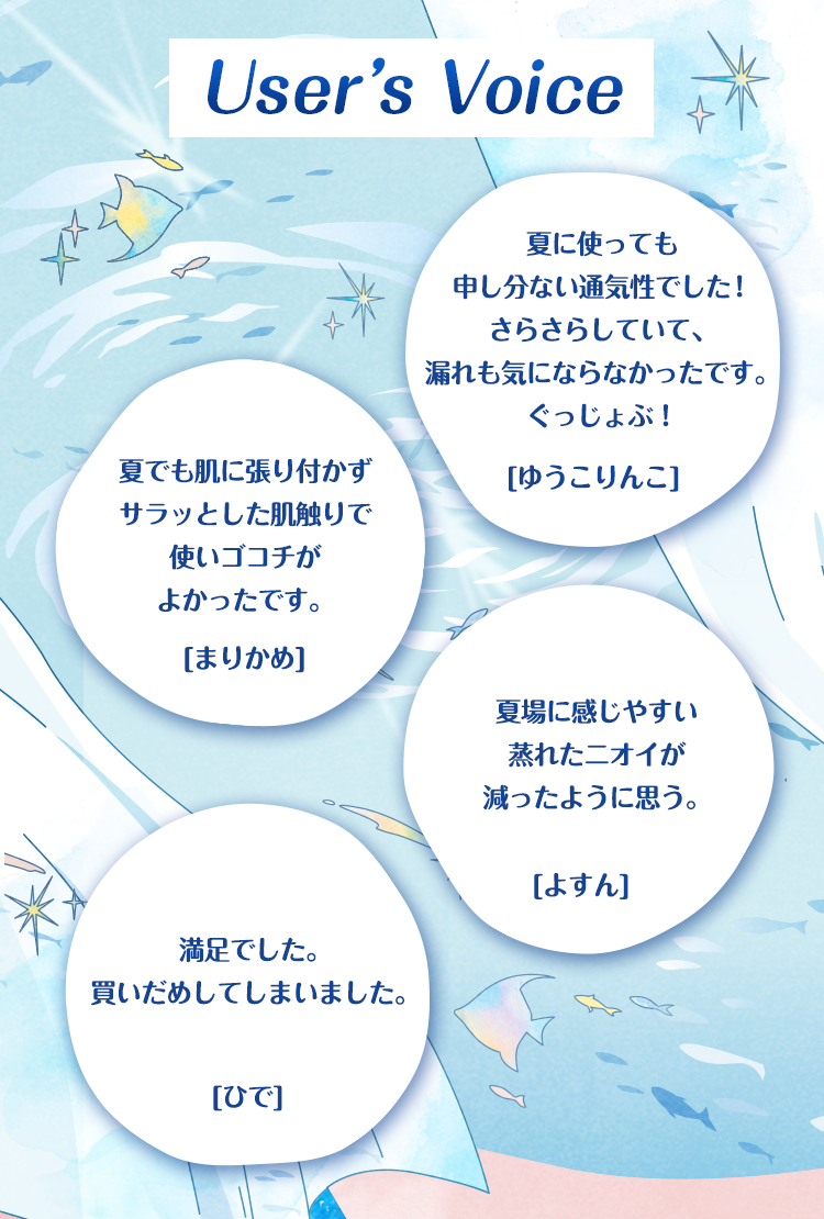 User's Voice 夏に使っても申し分ない通気性でした！さらさらしていて、漏れも気にならなかったです。ぐっじょぶ！[ゆうこりんこ] 夏でも肌に張り付かずサラッとした肌触りで使いゴコチがよかったです。[まりかめ] 夏場に感じやすい蒸れたニオイが減ったように思う。[よすん] 満足でした。買いだめしてしまいました。[ひで]