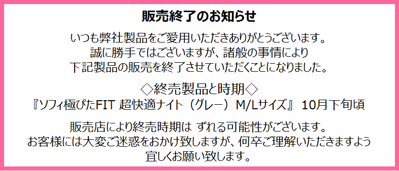販売終了のお知らせ　いつも弊社製品をご愛用いただきありがとうございます。誠に勝手ではございますが、諸般の事情により下記製品の販売を終了させていただくことになりました。 ◇終売製品と時期◇　『ソフィ極ぴたFIT 超快適ナイト（グレー）M/Lサイズ』　10月下旬頃 販売店により終売時期は ずれる可能性がございます。 お客様には大変ご迷惑をおかけ致しますが、何卒ご理解いただきますよう宜しくお願い致します。