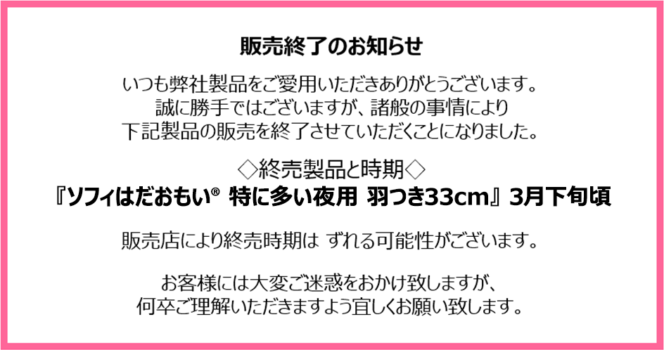 販売終了のお知らせ　いつも弊社製品をご愛用いただきありがとうございます。誠に勝手ではございますが、諸般の事情により下記製品の販売を終了させていただくことになりました。終売製品と時期『ソフィはだおもい&reg; 特に多い夜用 羽つき33cm』3月下旬頃　販売店により終売時期はずれる可能性がございます。お客様には大変ご迷惑をおかけ致しますが、何卒ご理解いただきますよう宜しくお願い致します。