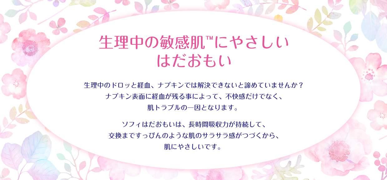 生理中の敏感肌&trade;にやさしい はだおもい 生理中のドロッと経血、ナプキンでは解決できないと諦めていませんか? ナプキン表面に経血が残る事によって、不快感だけでなく、肌トラブルの一因となります。 ソフィはだおもいは、長時間吸収力が持続して、交換まですっぴんのような肌のサラサラ感がつづくから、肌にやさしいです。