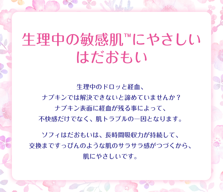 生理中の敏感肌&trade;にやさしい はだおもい 生理中のドロッと経血、ナプキンでは解決できないと諦めていませんか? ナプキン表面に経血が残る事によって、不快感だけでなく、肌トラブルの一因となります。 ソフィはだおもいは、長時間吸収力が持続して、交換まですっぴんのような肌のサラサラ感がつづくから、肌にやさしいです。