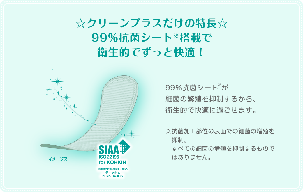 ☆クリーンプラスだけの特長☆99％抗菌シート※搭載で衛生的でずっと快適！99％抗菌シートが 細菌の繁殖を抑制するから、衛生的で快適に過ごせます。※抗菌加工部位の表面での細菌の増殖を抑制。すべての細菌の増殖を抑制するものではありません。