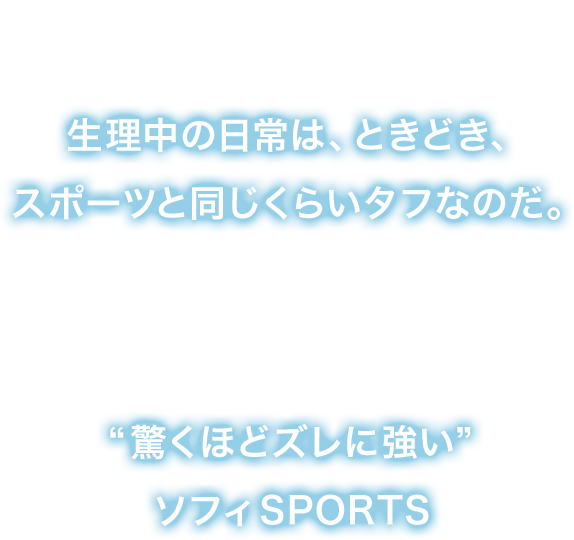 生理の日だって身体を動かさないわけにはいかない。生理中の日常は、ときどき、スポーツと同じくらいタフなのだ。そんなあなたの為に生理用品No.1※ブランドのソフィが生んだ“驚くほどズレに強い”ソフィSPORTS