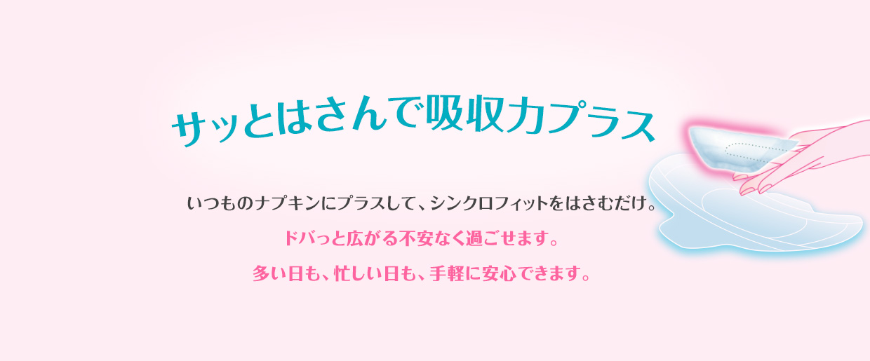 サッとはさんで吸収カプラス いつものナプキンにプラスして、シンクロフィットをはさむだけ。ドバっと広がる不安なく過ごせます。多い日も、忙しい日も、手軽に安心できます。