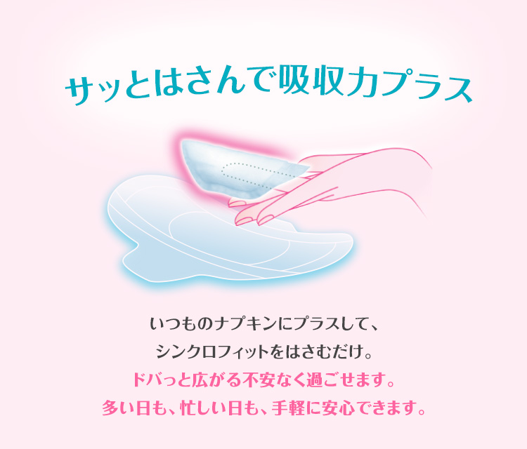 サッとはさんで吸収カプラス いつものナプキンにプラスして、シンクロフィットをはさむだけ。ドバっと広がる不安なく過ごせます。多い日も、忙しい日も、手軽に安心できます。