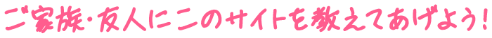 ご家族・友人にこのサイトを教えてあげよう!