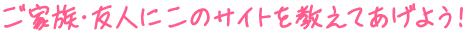 ご家族・友人にこのサイトを教えてあげよう!